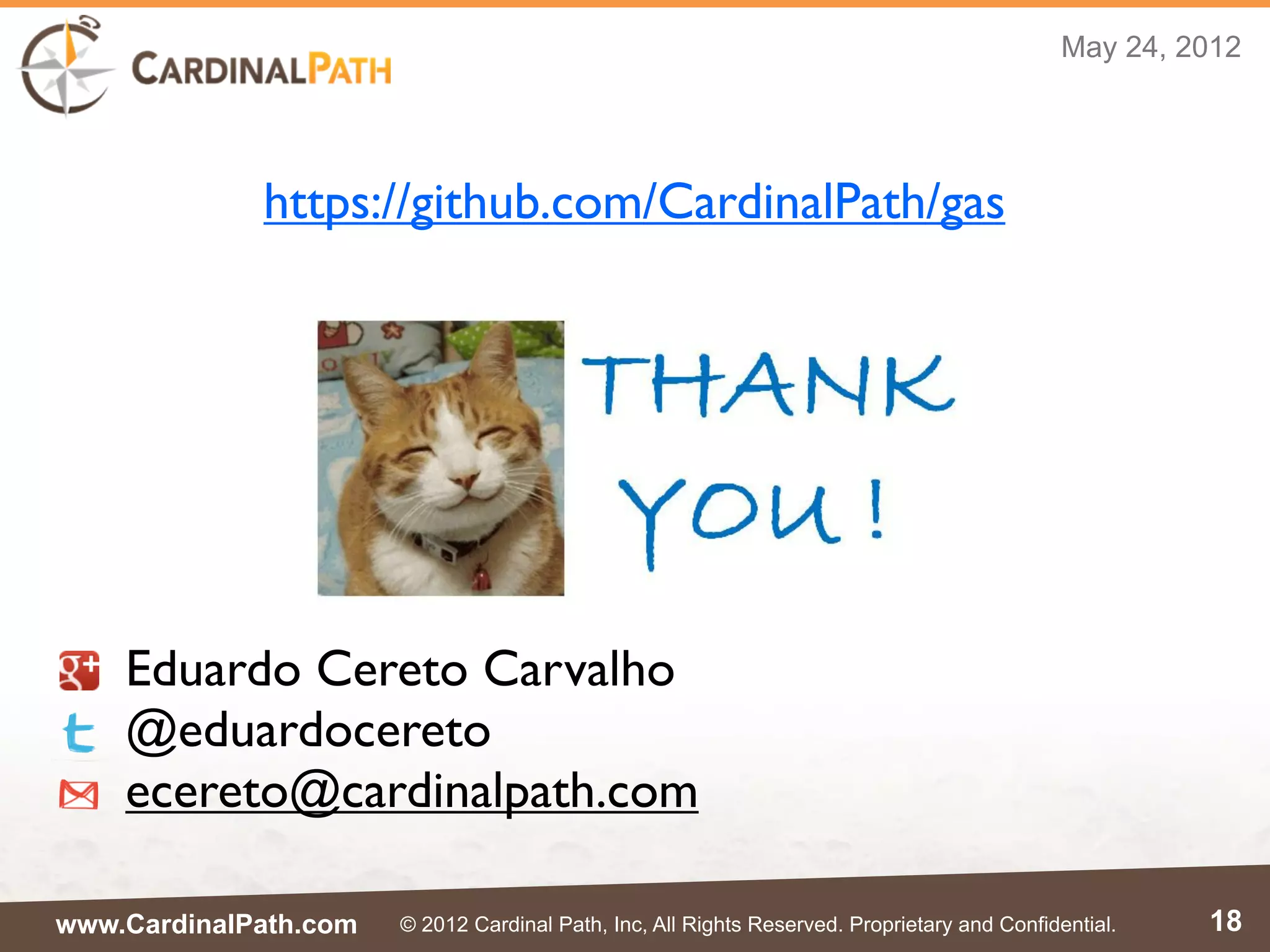 May 24, 2012




             https://github.com/CardinalPath/gas




    Eduardo Cereto Carvalho
    @eduardocereto
    ecereto@cardinalpath.com

www.CardinalPath.com   © 2012 Cardinal Path, Inc, All Rights Reserved. Proprietary and Confidential.   18
 