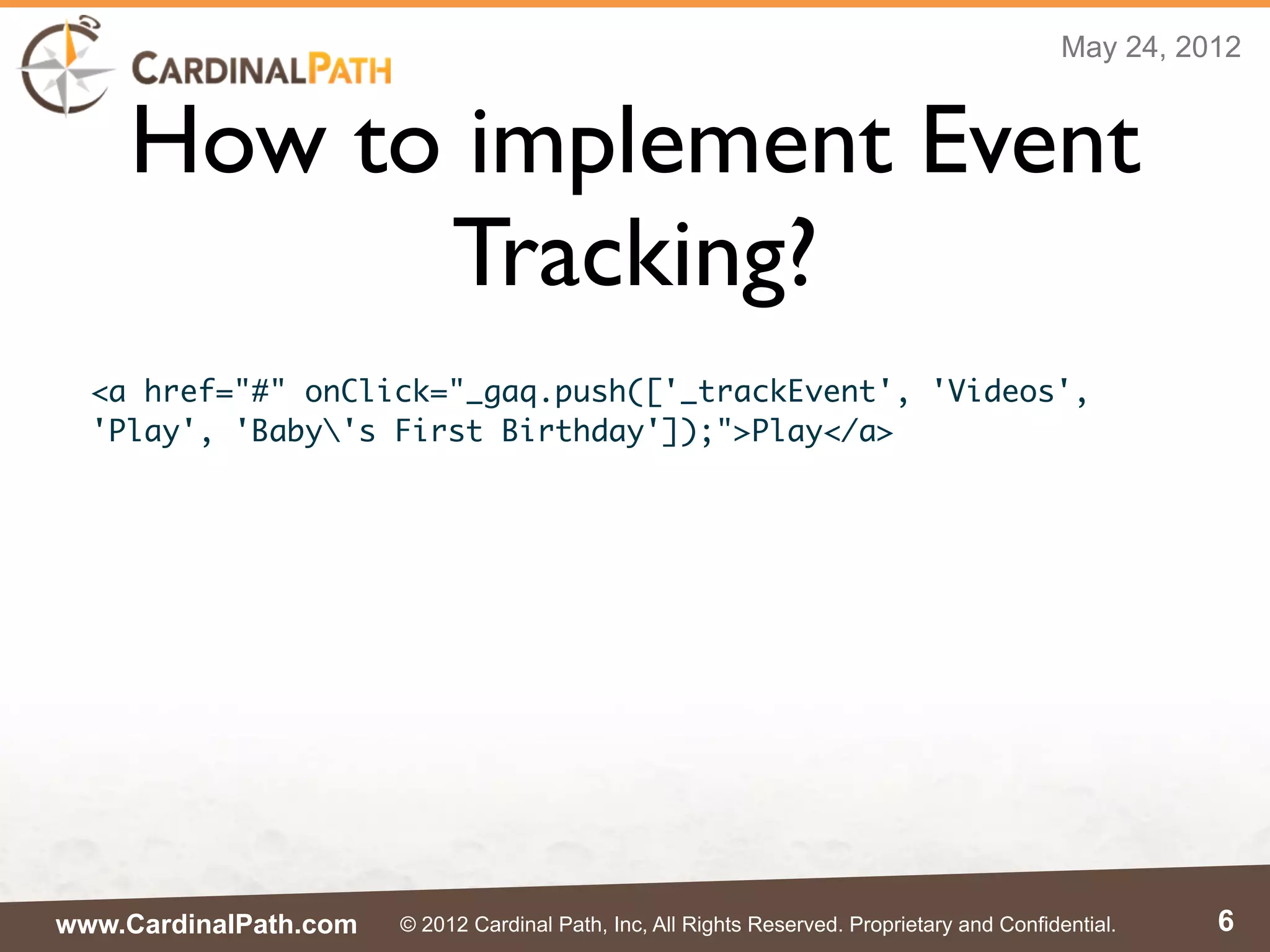 May 24, 2012


    How to implement Event
          Tracking?
  <a href="#" onClick="_gaq.push(['_trackEvent', 'Videos',
  'Play', 'Baby's First Birthday']);">Play</a>




www.CardinalPath.com   © 2012 Cardinal Path, Inc, All Rights Reserved. Proprietary and Confidential.    6
 