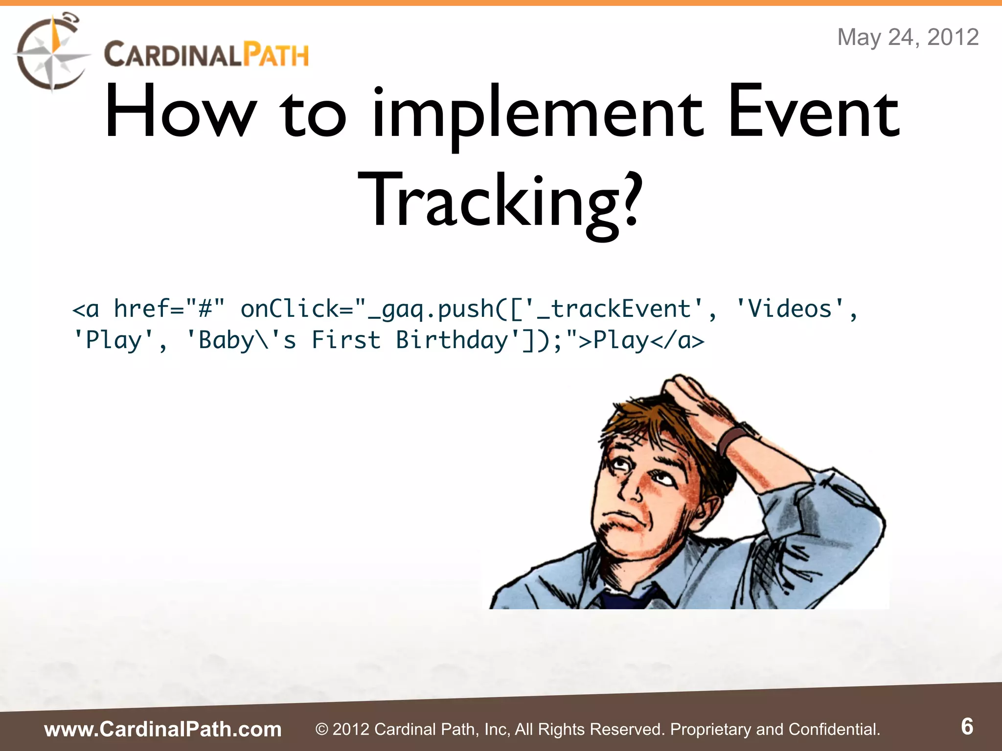 May 24, 2012


    How to implement Event
          Tracking?
  <a href="#" onClick="_gaq.push(['_trackEvent', 'Videos',
  'Play', 'Baby's First Birthday']);">Play</a>




www.CardinalPath.com   © 2012 Cardinal Path, Inc, All Rights Reserved. Proprietary and Confidential.    6
 