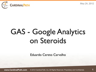 May 24, 2012




     GAS - Google Analytics
          on Steroids
                       Eduardo Cereto Carvalho



www.CardinalPath.com   © 2012 Cardinal Path, Inc, All Rights Reserved. Proprietary and Confidential.    1
 