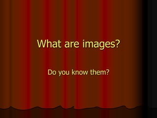What are images?
Do you know them?
 