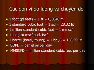 Cac don vi do luong va chuyen doi
? 1 foot (pl feet) = 1 ft = 0,3048 m
? 1 standard cubic foot = 1 scf = 28,32 lit
? 1 milion standard cubic foot = 1 mmscf
? tuong tu mscf,bscf, tscf
? 1 barrel (barel, thung) = 1 bbl,B = 158,99 lit
? BOPD = barrel oil per day
? MMSCFD = million standard cubic feet per day
 