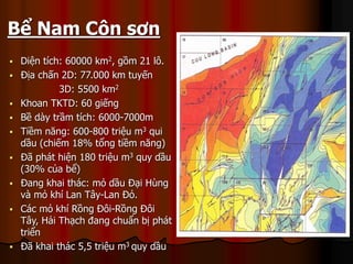 ? Di?n tch: 60000 km2, g?m 21 l?.
? ??a ch?n 2D: 77.000 km tuy?n
3D: 5500 km2
? Khoan TKTD: 60 gi?ng
? B? dy tr?m tch: 6000-7000m
? Ti?m n?ng: 600-800 tri?u m3 qui
d?u (chi?m 18% t?ng ti?m n?ng)
? ?? pht hi?n 180 tri?u m3 quy d?u
(30% c?a b?)
? ?ang khai thc: m? d?u ??i Hng
v m? kh Lan T?y-Lan ??.
? Cc m? kh R?ng ??i-R?ng ??i
T?y, H?i Th?ch ?ang chu?n b? pht
tri?n
? ?? khai thc 5,5 tri?u m3 quy d?u
Dai Hung
Hai Thach
Lan Do
Lan Tay
Rong Doi-Rong Doi Tay
B? Nam C?n s?n
 
