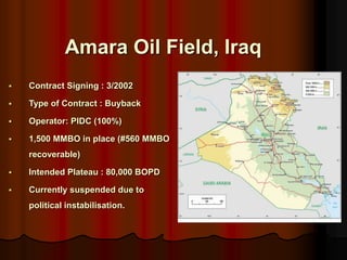 ? Contract Signing : 3/2002
? Type of Contract : Buyback
? Operator: PIDC (100%)
? 1,500 MMBO in place (#560 MMBO
recoverable)
? Intended Plateau : 80,000 BOPD
? Currently suspended due to
political instabilisation.
Amara Oil Field, Iraq
 