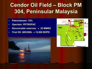 ? Petrovietnam: 15%
? Operator: PETROFAC
? Recoverable reserves: ? 35 MMBO
? First Oil: QIII/2006, ? 12,000 BOPD
Cendor Oil Field C Block PM
304, Peninsular Malaysia
 