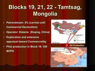 ? Petrovietnam: 5% (carried until
Commercial Declaration)
? Operator: Datamo (Daqing, China)
? Exploration and extensive
appraisal toward Commerciality.
? Pilot production in Block 19: 350
BOPD
Oil Production
Facilities
Blocks 19, 21, 22 - Tamtsag,
Mongolia
 