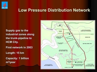 Low Pressure Distribution Network
Supply gas to the
industrial zones along
the trunk-pipeline to
HCM City.
First network in 2003
Length: 15 km
Capacity: 1 billion
m3/year
 
