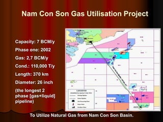 Nam Con Son Gas Utilisation Project
Capacity: 7 BCM/y
Phase one: 2002
Gas: 2,7 BCM/y
Cond.: 110,000 T/y
Length: 370 km
Diameter: 26 inch
(the longest 2
phase [gas+liquid]
pipeline)
To Utilize Natural Gas from Nam Con Son Basin.
 