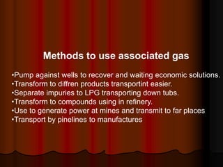 Methods to use associated gas
?Pump against wells to recover and waiting economic solutions.
?Transform to diffren products transportint easier.
?Separate impuries to LPG transporting down tubs.
?Transform to compounds using in refinery.
?Use to generate power at mines and transmit to far places
?Transport by pinelines to manufactures
 