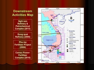 Downstream
Activities Map
Nghi son
Refinery &
Petrochemical
Complex (2015)
Dung quat
Refinery (2009)
Phu my
Fertilizer Project
(2004)
Camau Power-
Fertilizer
Complex (2010)
 