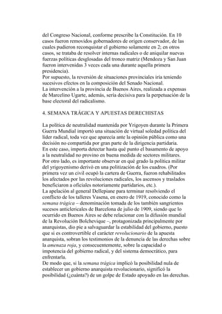 del Congreso Nacional, conforme prescribe la Constitución. En 10
casos fueron removidos gobernadores de origen conservador, de las
cuales pudieron reconquistar el gobierno solamente en 2; en otros
casos, se trataba de resolver internas radicales o de aniquilar nuevas
fuerzas políticas desglosadas del tronco matriz (Mendoza y San Juan
fueron intervenidas 3 veces cada una durante aquella primera
presidencia).
Por supuesto, la reversión de situaciones provinciales iría teniendo
sucesivos efectos en la composición del Senado Nacional.
La intervención a la provincia de Buenos Aires, realizada a expensas
de Marcelino Ugarte, además, sería decisiva para la perpetuación de la
base electoral del radicalismo.

4. SEMANA TRÁGICA Y APUESTAS DERECHISTAS

La política de neutralidad mantenida por Yrigoyen durante la Primera
Guerra Mundial importó una situación de virtual soledad política del
líder radical, toda vez que aparecía ante la opinión pública como una
decisión no compartida por gran parte de la dirigencia partidaria.
En este caso, importa detectar hasta qué punto el basamento de apoyo
a la neutralidad no provino en buena medida de sectores militares.
Por otro lado, es importante observar en qué grado la política militar
del yrigoyenismo derivó en una politización de los cuadros. (Por
primera vez un civil ocupó la cartera de Guerra, fueron rehabilitados
los afectados por las revoluciones radicales, los ascensos y traslados
beneficiaron a oficiales notoriamente partidarios, etc.).
La apelación al general Dellepiane para terminar resolviendo el
conflicto de los talleres Vasena, en enero de 1919, conocido como la
semana trágica – denominación tomada de los también sangrientos
sucesos anticlericales de Barcelona de julio de 1909, siendo que lo
ocurrido en Buenos Aires se debe relacionar con la difusión mundial
de la Revolución Bolchevique –, protagonizada principalmente por
anarquistas, dio pie a salvaguardar la estabilidad del gobierno, puesto
que si es controvertible el carácter revolucionario de la apuesta
anarquista, sobran los testimonios de la denuncia de las derechas sobre
la amenaza roja, y consecuentemente, sobre la capacidad o
impotencia del gobierno radical, y del sistema democrático, para
enfrentarla.
De modo que, si la semana trágica implicó la posibilidad nula de
establecer un gobierno anarquista revolucionario, significó la
posibilidad (¿cuánta?) de un golpe de Estado apoyado en las derechas.
 