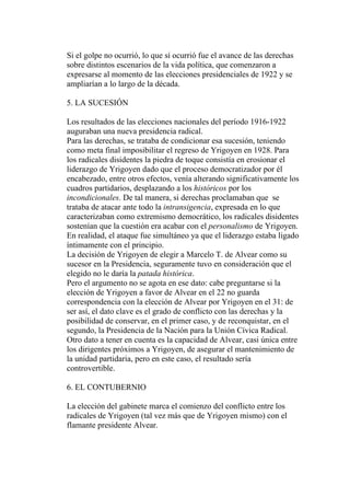 Si el golpe no ocurrió, lo que sí ocurrió fue el avance de las derechas
sobre distintos escenarios de la vida política, que comenzaron a
expresarse al momento de las elecciones presidenciales de 1922 y se
ampliarían a lo largo de la década.

5. LA SUCESIÓN

Los resultados de las elecciones nacionales del período 1916-1922
auguraban una nueva presidencia radical.
Para las derechas, se trataba de condicionar esa sucesión, teniendo
como meta final imposibilitar el regreso de Yrigoyen en 1928. Para
los radicales disidentes la piedra de toque consistía en erosionar el
liderazgo de Yrigoyen dado que el proceso democratizador por él
encabezado, entre otros efectos, venía alterando significativamente los
cuadros partidarios, desplazando a los históricos por los
incondicionales. De tal manera, si derechas proclamaban que se
trataba de atacar ante todo la intransigencia, expresada en lo que
caracterizaban como extremismo democrático, los radicales disidentes
sostenían que la cuestión era acabar con el personalismo de Yrigoyen.
En realidad, el ataque fue simultáneo ya que el liderazgo estaba ligado
íntimamente con el principio.
La decisión de Yrigoyen de elegir a Marcelo T. de Alvear como su
sucesor en la Presidencia, seguramente tuvo en consideración que el
elegido no le daría la patada histórica.
Pero el argumento no se agota en ese dato: cabe preguntarse si la
elección de Yrigoyen a favor de Alvear en el 22 no guarda
correspondencia con la elección de Alvear por Yrigoyen en el 31: de
ser así, el dato clave es el grado de conflicto con las derechas y la
posibilidad de conservar, en el primer caso, y de reconquistar, en el
segundo, la Presidencia de la Nación para la Unión Cívica Radical.
Otro dato a tener en cuenta es la capacidad de Alvear, casi única entre
los dirigentes próximos a Yrigoyen, de asegurar el mantenimiento de
la unidad partidaria, pero en este caso, el resultado sería
controvertible.

6. EL CONTUBERNIO

La elección del gabinete marca el comienzo del conflicto entre los
radicales de Yrigoyen (tal vez más que de Yrigoyen mismo) con el
flamante presidente Alvear.
 