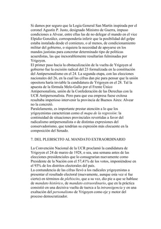 Si damos por seguro que la Logia General San Martín inspirada por el
coronel Agustín P. Justo, designado Ministro de Guerra, impuso
condiciones a Alvear, entre ellas las de no delegar el mando en el vice
Elpidio González, correspondería inferir que la posibilidad del golpe
estaba instalada desde el comienzo, o al menos, de condicionamiento
militar del gobierno, o siquiera la necesidad de apoyarse en los
mandos justistas para concretar determinado tipo de políticas
acuerdistas, las que inexorablemente resultarían fulminadas por
Yrigoyen.
El primer paso hacia la obstaculización de la vuelta de Yrigoyen al
gobierno fue la escisión radical del 23 formalizada en la constitución
del Antipersonalismo en el 24. La segunda etapa, con las elecciones
nacionales del 26, en la cual las cifras dan pie para pensar que la unión
opositora haría inviable la candidatura de Yrigoyen en el 28. Tal la
apuesta de la fórmula Melo-Gallo por el Frente Único
Antipersonalista, unión de la Confederación de las Derechas con la
UCR Antipersonalista. Pero para que esa empresa fuese exitosa
resultaba imperioso intervenir la provincia de Buenos Aires: Alvear
no la concretó.
Paralelamente, es importante prestar atención a lo que los
yrigoyenistas caracterizan como el mapa de la regresión: la
continuidad de situaciones provinciales revertidas a favor del
radicalismo antipersonalista o de distintas expresiones del
conservadorismo, que tendrían su expresión más elocuente en la
composición del Senado.

7. DEL PLEBISCITO AL MANDATO EXTRAORDINARIO

La Convención Nacional de la UCR proclamó la candidatura de
Yrigoyen el 24 de marzo de 1928, o sea, una semana antes de las
elecciones presidenciales que lo consagrarían nuevamente como
Presidente de la Nación con el 57,41% de los votos, imponiéndose en
el 93% de los distritos electorales del país.
La contundencia de las cifras llevó a los radicales yrigoyenistas a
presentar el resultado electoral (nuevamente, aunque esta vez sí fue
cierto) en términos de plebiscito, que a su vez, dio pie a que se hablase
de mandato histórico, de mandato extraordinario, que en la práctica
consistió en una decisiva vuelta de tuerca a la intransigencia y en una
exaltación del personalismo de Yrigoyen como eje y motor del
proceso democratizador.
 