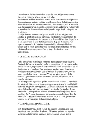 La antinomia devino dramática: se estaba con Yrigoyen o contra
Yrigoyen, llegando a la devoción o al odio.
Por entonces habían madurado ciertas notas definitorias en el proceso
democratizador radical: política petrolera, defensa de la tierra pública,
promoción de los ferrocarriles estatales, tutela laboral, etc. Si fuese el
caso de mencionar un ejemplo de ese momento del ideario radical vale
la pena leer las intervenciones del diputado Jorge Raúl Rodríguez en
la Cámara.
En aquellos dos años de la segunda presidencia de Yrigoyen se
agudizó el conflicto con las derechas, que fueron evolucionando del
intento de frenar dentro del sistema, a la desestabilización, llegando a
la apelación final al uso de la fuerza armada para derrocarlo. Un
argumento central de las derechas consistió en la necesidad de
restablecer el orden constitucional sustancialmente alterado por los
efectos del mandato extraordinario sobre las instituciones
republicanas.

8. EL DIARIO DE YRIGOYEN

Se ha convertido en moneda corriente de la jerga política aludir al
diario de Yrigoyen: sus colaboradores inmediatos, el círculo estrecho
de sus adulones, le presentaba cotidianamente una falsa edición de los
diarios que lo criticaban. Esas versiones tergiversadas llevaban al
Presidente la convicción de que la opinión le era favorable, que las
cosas marchaban bien. O sea, que Yrigoyen vivía alejado de la
realidad, ignorante de lo que realmente ocurría, divorciado de la
opinión pública…
No existe prueba alguna de que tal cosa hubiera existido. La leyenda
del diario de Yrigoyen se desmiente precisamente con la realidad del
diario de Yrigoyen: el vespertino La Época. Abundan los testimonios
que señalan al propio Yrigoyen como inspirador de muchos de sus
editoriales. La mayoría de ellos se ocupaba de refutar juicios de La
Nación y La Prensa formulados en las ediciones del mismo día. De
modo que si Yrigoyen solamente hubiese leído el diario partidario
conocía los argumentos de la prensa desafecta.

9. LA CAÍDA DEL RADICALISMO

El 6 de septiembre de 1930 fue un día trágico no solamente para
Yrigoyen, sino para el radicalismo. Dicho esto porque en aquellas
semanas no faltaron los radicales que llegaron a pensar que la
 