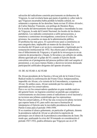 salvación del radicalismo consistía precisamente en deshacerse de
Yrigoyen, lo cual revelaría hasta qué punto el partido (y sobre todo lo
que Yrigoyen encarnaba) había perdido la batalla cultural, no
solamente a expensas de las derechas: basta revisar El último dictador,
de Carlos Sánchez Viamonte, con prólogo de Deodoro Roca.
En la noche del derrocamiento fueron saqueadas e incendiadas la casa
de Yrigoyen, la sede del Comité Nacional, los locales de los diarios
partidarios. Los radicales comenzaron a sufrir persecuciones, a
someterse a comisiones investigadoras; conocieron el exilio, las
prisiones, las cesantías en masa de la administración pública.
El problema fue más grave. El septembrismo pasó a constituirse en
una categoría dura, implacable en manos de las derechas. La
revolución del 30 pasó a ser un facto consumando y legitimado por la
restauración institucional de 1932. Sus efectos para el radicalismo,
tras el fallecimiento de Yrigoyen y el quid de la intransigencia en un
contexto de proscripción y fraude, lo llevarían a un callejón sin salida,
dilema agravado por el golpe del 43, cuando el Ejército decide
convertirse en el protagonista del proceso político (del cual surgiría el
peronismo), y en cuyos tramos finales y decisivos tuvieron destacada
participación calificados dirigentes del aparato alvearista.

10. DE ALVEAR A ALVEAR

De Alvear presidente de la Nación a Alvear jefe de la Unión Cívica
Radical media la conformación del Frente Único Antipersonalista,
imposible sin Alvear, a la victoria de la Concordancia, a expensas de
Alvear. En ambos casos, Alvear sostenido por los radicales y
apremiado por los conservadores.
Pero a su vez los conservadores quedarían en gran medida cautivos
del general Justo: no lograron constituir un partido que compitiese
victoriosamente en elecciones contra el radicalismo a nivel nacional y
no tuvieron una jefatura centralizada que los representase.
Para los conservadores, el 30 no fue una restauración plena: tuvieron
que esperar hasta el 43, para sufrir una nueva frustración al
interponerse el Ejército ante la inevitable presidencia de Robustiano
Patrón Costas para el período 1944-1950.
Si se examina el elenco gobernante, en particular el gabinete, durante
la presidencia radical de Alvear se advertirá la repetición de
personajes con el elenco de la presidencia concordancista de Justo. De
modo que, analizando la crisis del 30 tomando en consideración el
período 1927-1932, podría afirmarse que Yrigoyen cae en el 30
 