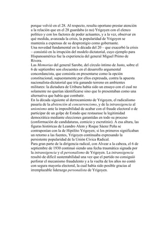 porque volvió en el 28. Al respecto, resulta oportuno prestar atención
a la relación que en el 28 guardaba (o no) Yrigoyen con el elenco
político y con los factores de poder actuantes, y a la vez, observar en
qué medida, avanzada la crisis, la popularidad de Yrigoyen se
mantenía a expensas de su desprestigio como gobernante.
Una novedad fundamental en la década del 20 – que exacerbó la crisis
– consistió en la irrupción del modelo dictatorial, cuyo ejemplo para
Hispanoamérica fue la experiencia del general Miguel Primo de
Rivera.
Las Memorias del general Sarobe, del círculo íntimo de Justo, sobre el
6 de septiembre son elocuentes en el desarrollo argumental
concordancista, que consistía en presentarse como la opción
constitucional, supuestamente por ellos expresada, contra la apuesta
nacionalista-dictatorial que iría ganando terreno en ambientes
militares: la dictadura de Uriburu había sido un ensayo con el cual no
solamente no querían identificarse sino que lo presentaban como una
alternativa que había que combatir.
En la década siguiente al derrocamiento de Yrigoyen, el radicalismo
pasaría de la abstención al concurrencismo, y de la intransigencia al
unionismo ante la imposibilidad de acabar con el fraude electoral o de
participar de un golpe de Estado que restaurase la legitimidad
democrática mediante elecciones garantidas en todo su proceso
(conformación de candidaturas, comicio y escrutinio). A esa altura, las
figuras históricas de Leandro Alem y Roque Sáenz Peña se
contraponían con la de Hipólito Yrigoyen; si los primeros significaban
un retorno a las fuentes, Yrigoyen continuaba expresando la
persistente popularidad de la Unión Cívica Radical.
Para gran parte de la dirigencia radical, con Alvear a la cabeza, el 6 de
septiembre de 1930 continuó siendo una fecha traumática signada por
la intransigencia y el personalismo de Yrigoyen. La intransigencia
resultó de difícil sustentabilidad una vez que el partido no consiguió
perforar el mecanismo fraudulento y a la vuelta de los años no contó
con segura mayoría electoral, la cual había sido posible gracias al
irremplazable liderazgo personalista de Yrigoyen.
 
