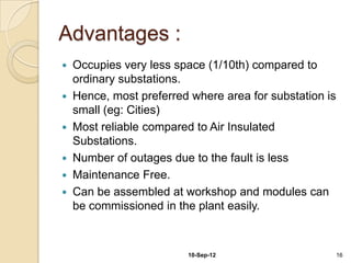 Advantages :
 Occupies very less space (1/10th) compared to
  ordinary substations.
 Hence, most preferred where area for substation is
  small (eg: Cities)
 Most reliable compared to Air Insulated
  Substations.
 Number of outages due to the fault is less
 Maintenance Free.
 Can be assembled at workshop and modules can
  be commissioned in the plant easily.



                       10-Sep-12                       16
 