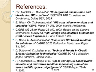 References:
•   G.F. Montillet, E. Mikes et al. "Underground transmission and
    distribution GIS solutions" IEEE/PES T&D Exposition and
    Conference, Dallas USA, 2003.
•   E. Mikes, Ch. Tschannen, et al. "GIS substation extensions and
    upgrades" CEPSI Paper T1-068, 2000, Manila, Philippines.
•   CIGRE WG 23.10; Paper 23-102, 1998, Report on the Second
    International Survey on High-Voltage Gas Insulated Substations
    (GIS) Service Experience, Paris, France 1998.
•   E. Mikes, H. Aeschbach et al. "Innovative GIS based solutions
    for substations" CIGRE SC23 Colloquium Venezuela, Paper
    3.1, 2001.
•   D. Dufournet, C. Lindner et al. "Technical Trends in Circuit
    Breaker Switching Technologies" CIGRE SC A3 Colloquium
    paper, Sarajevo, Bosnia, 2003.
•   H. Aeschbach, E. Mikes, et al. "Space saving GIS based hybrid
    modules and innovative solutions influencing substation
    space and life cycle cost judgments" CEPSI Paper T2-A-
                                     10-Sep-12                    28
    7, 2002.
 