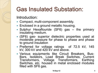 Gas Insulated Substation:
Introduction:
 Compact, multi-component assembly.
 Enclosed in a ground metallic housing.
 Su...
