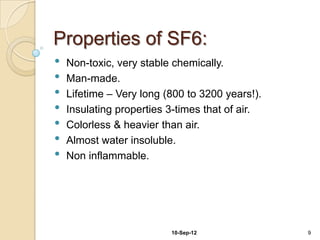 Properties of SF6:
•   Non-toxic, very stable chemically.
•   Man-made.
•   Lifetime – Very long (800 to 3200 years!).
•   Insulating properties 3-times that of air.
•   Colorless & heavier than air.
•   Almost water insoluble.
•   Non inflammable.




                          10-Sep-12              9
 