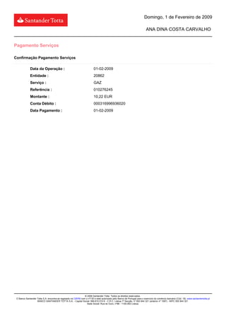 Domingo, 1 de Fevereiro de 2009

                                                                                                                           ANA DINA COSTA CARVALHO


Pagamento Serviços

Confirmação Pagamento Serviços

             Data da Operação :                                          01-02-2009
             Entidade :                                                  20862
             Serviço :                                                   GAZ
             Referência :                                                010276245
             Montante :                                                  10,22 EUR
             Conta Débito :                                              000316996936020
             Data Pagamento :                                            01-02-2009




                                                               © 2006 Santander Totta. Todos os direitos reservados.
 O Banco Santander Totta S.A. encontra-se registado na CMVM com o nº130 e está autorizado pelo Banco de Portugal para o exercício do comércio bancário (Cód. 18). www.santandertotta.pt
                   BANCO SANTANDER TOTTA S.A. - Capital Social: 589.810.510 € - C.R.C. Lisboa 1ª Secção, nº 500 844 321 (anterior nº 1587) - NIPC 500 844 321
                                                                 Sede Social: Rua do Ouro, nº88 - 1100-063 Lisboa
 