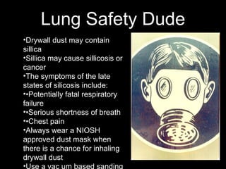 Lung Safety Dude
•Drywall dust may contain
sillica
•Sillica may cause sillicosis or
cancer
•The symptoms of the late
states of silicosis include:
••Potentially fatal respiratory
failure
••Serious shortness of breath
••Chest pain
•Always wear a NIOSH
approved dust mask when
there is a chance for inhaling
drywall dust
•Use a vac um based sanding
 