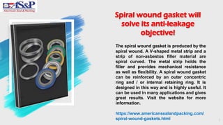 1
Spiral wound gasket will
solve its anti-leakage
objective!
The spiral wound gasket is produced by the
spiral wound. A V-shaped metal strip and a
strip of non-asbestos filler material are
spiral curved. The metal strip holds the
filler and provides mechanical resistance
as well as flexibility. A spiral wound gasket
can be reinforced by an outer concentric
ring and / or internal retaining ring. It is
designed in this way and is highly useful. It
can be used in many applications and gives
great results. Visit the website for more
information.
https://www.americansealandpacking.com/
spiral-wound-gaskets.html
 