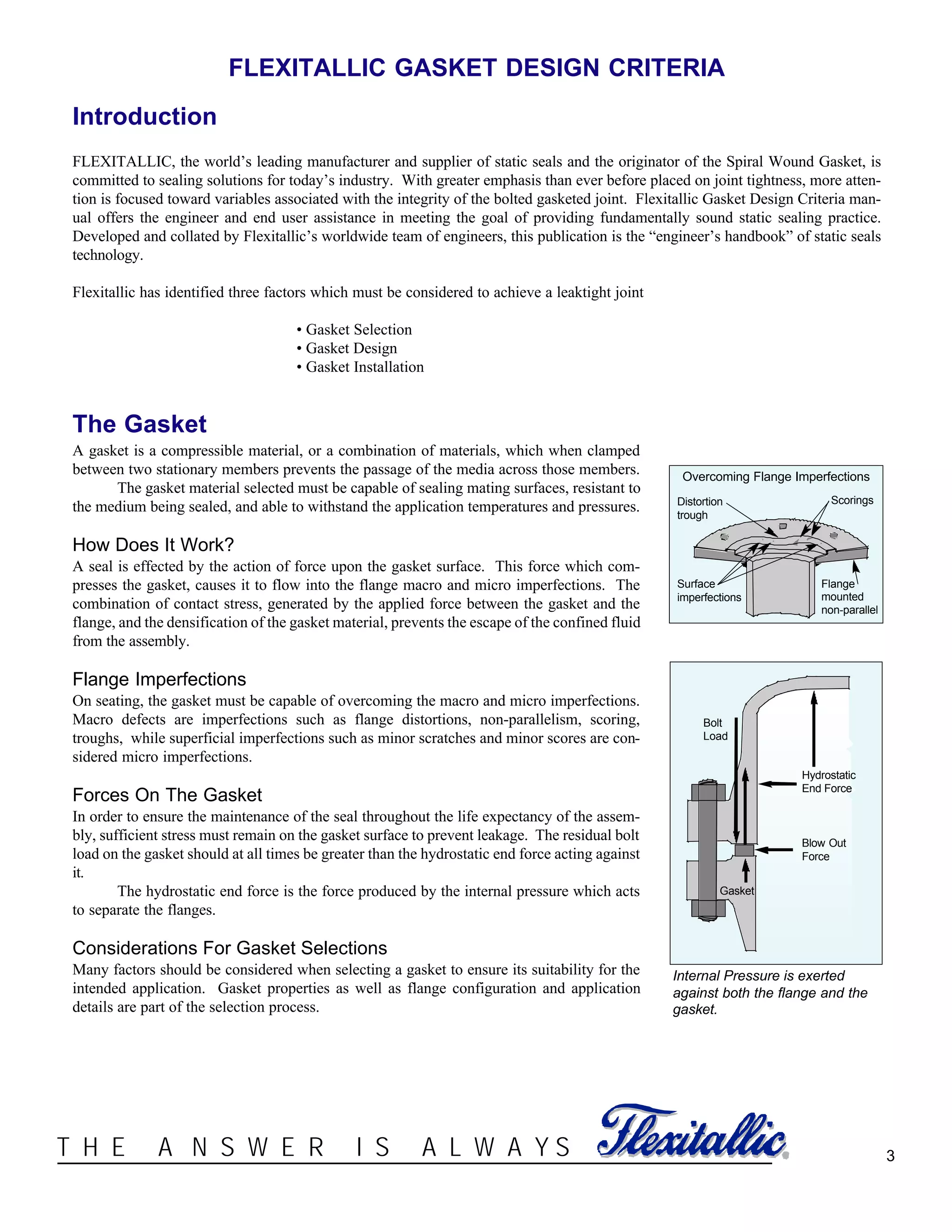 ®T H E A N S W E R I S A L W A Y S
FLEXITALLIC GASKET DESIGN CRITERIA
Introduction
FLEXITALLIC, the world’s leading manufacturer and supplier of static seals and the originator of the Spiral Wound Gasket, is
committed to sealing solutions for today’s industry. With greater emphasis than ever before placed on joint tightness, more atten-
tion is focused toward variables associated with the integrity of the bolted gasketed joint. Flexitallic Gasket Design Criteria man-
ual offers the engineer and end user assistance in meeting the goal of providing fundamentally sound static sealing practice.
Developed and collated by Flexitallic’s worldwide team of engineers, this publication is the “engineer’s handbook” of static seals
technology.
Flexitallic has identified three factors which must be considered to achieve a leaktight joint
• Gasket Selection
• Gasket Design
• Gasket Installation
3
Overcoming Flange Imperfections
Distortion
trough
Surface
imperfections
Scorings
Flange
mounted
non-parallel
The Gasket
A gasket is a compressible material, or a combination of materials, which when clamped
between two stationary members prevents the passage of the media across those members.
The gasket material selected must be capable of sealing mating surfaces, resistant to
the medium being sealed, and able to withstand the application temperatures and pressures.
How Does It Work?
A seal is effected by the action of force upon the gasket surface. This force which com-
presses the gasket, causes it to flow into the flange macro and micro imperfections. The
combination of contact stress, generated by the applied force between the gasket and the
flange, and the densification of the gasket material, prevents the escape of the confined fluid
from the assembly.
Flange Imperfections
On seating, the gasket must be capable of overcoming the macro and micro imperfections.
Macro defects are imperfections such as flange distortions, non-parallelism, scoring,
troughs, while superficial imperfections such as minor scratches and minor scores are con-
sidered micro imperfections.
Forces On The Gasket
In order to ensure the maintenance of the seal throughout the life expectancy of the assem-
bly, sufficient stress must remain on the gasket surface to prevent leakage. The residual bolt
load on the gasket should at all times be greater than the hydrostatic end force acting against
it.
The hydrostatic end force is the force produced by the internal pressure which acts
to separate the flanges.
Considerations For Gasket Selections
Many factors should be considered when selecting a gasket to ensure its suitability for the
intended application. Gasket properties as well as flange configuration and application
details are part of the selection process.
Hydrostatic
End Force
Blow Out
Force
Bolt
Load
Gasket
Internal Pressure is exerted
against both the flange and the
gasket.
 