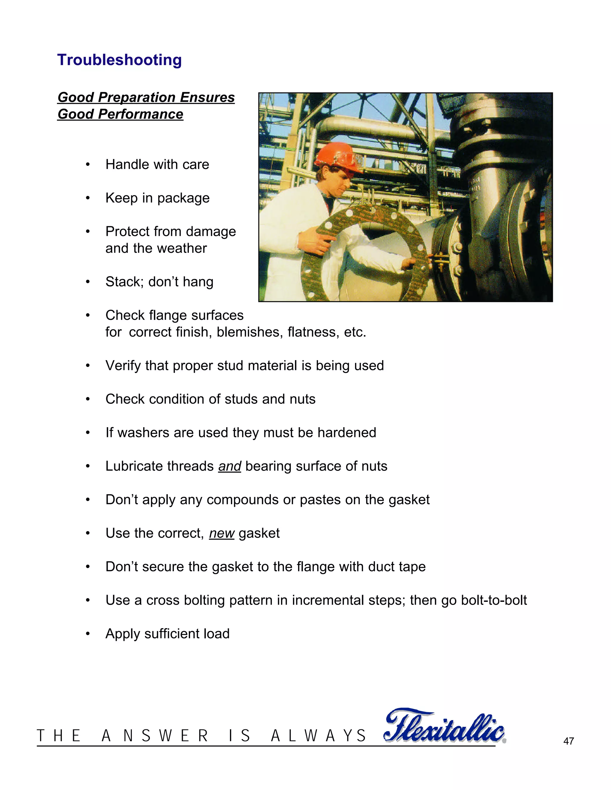 47®T H E A N S W E R I S A L W A Y S
Troubleshooting
Good Preparation Ensures
Good Performance
• Handle with care
• Keep in package
• Protect from damage
and the weather
• Stack; don’t hang
• Check flange surfaces
for correct finish, blemishes, flatness, etc.
• Verify that proper stud material is being used
• Check condition of studs and nuts
• If washers are used they must be hardened
• Lubricate threads and bearing surface of nuts
• Don’t apply any compounds or pastes on the gasket
• Use the correct, new gasket
• Don’t secure the gasket to the flange with duct tape
• Use a cross bolting pattern in incremental steps; then go bolt-to-bolt
• Apply sufficient load
 