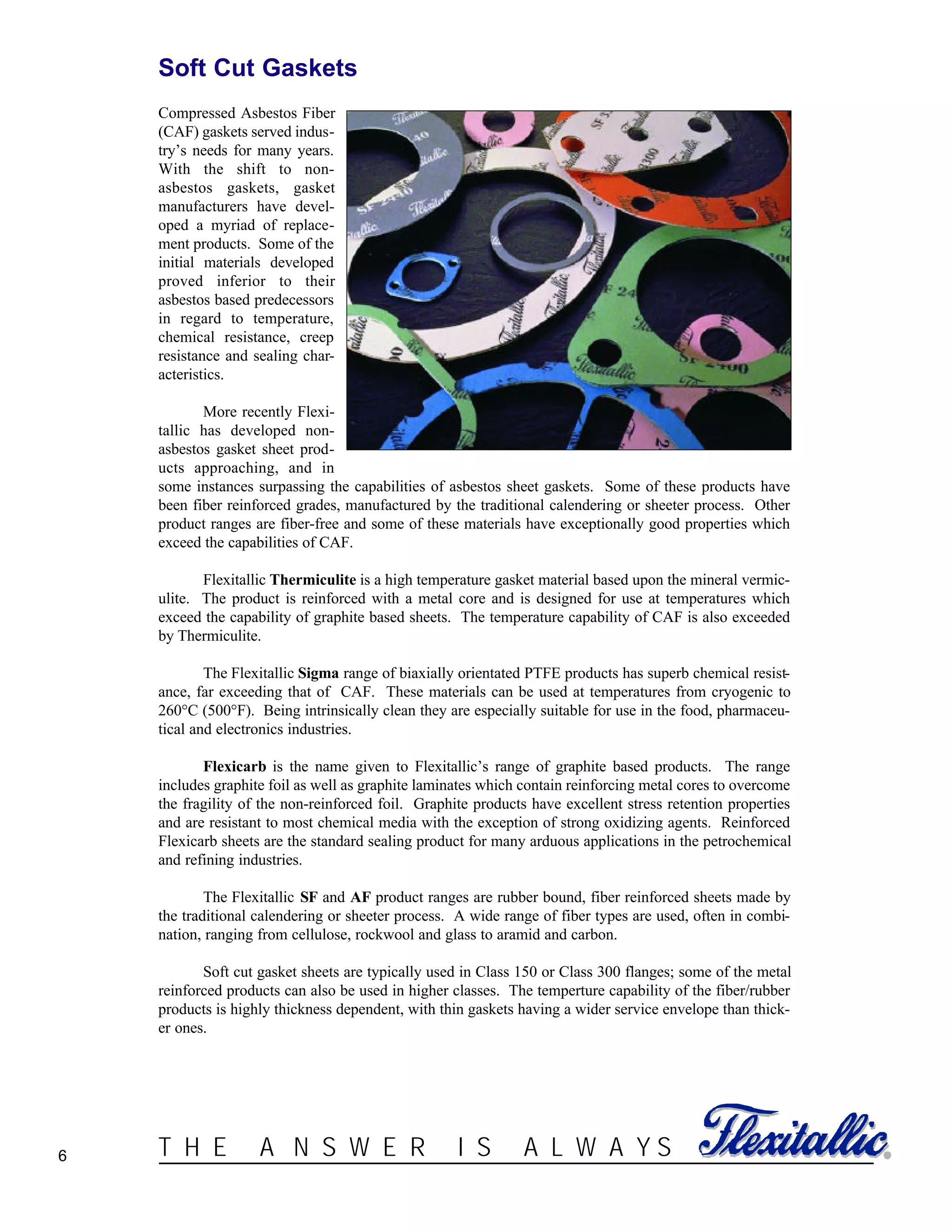 ®T H E A N S W E R I S A L W A Y S6
Soft Cut Gaskets
Compressed Asbestos Fiber
(CAF) gaskets served indus-
try’s needs for many years.
With the shift to non-
asbestos gaskets, gasket
manufacturers have devel-
oped a myriad of replace-
ment products. Some of the
initial materials developed
proved inferior to their
asbestos based predecessors
in regard to temperature,
chemical resistance, creep
resistance and sealing char-
acteristics.
More recently Flexi-
tallic has developed non-
asbestos gasket sheet prod-
ucts approaching, and in
some instances surpassing the capabilities of asbestos sheet gaskets. Some of these products have
been fiber reinforced grades, manufactured by the traditional calendering or sheeter process. Other
product ranges are fiber-free and some of these materials have exceptionally good properties which
exceed the capabilities of CAF.
Flexitallic Thermiculite is a high temperature gasket material based upon the mineral vermic-
ulite. The product is reinforced with a metal core and is designed for use at temperatures which
exceed the capability of graphite based sheets. The temperature capability of CAF is also exceeded
by Thermiculite.
The Flexitallic Sigma range of biaxially orientated PTFE products has superb chemical resist-
ance, far exceeding that of CAF. These materials can be used at temperatures from cryogenic to
260°C (500°F). Being intrinsically clean they are especially suitable for use in the food, pharmaceu-
tical and electronics industries.
Flexicarb is the name given to Flexitallic’s range of graphite based products. The range
includes graphite foil as well as graphite laminates which contain reinforcing metal cores to overcome
the fragility of the non-reinforced foil. Graphite products have excellent stress retention properties
and are resistant to most chemical media with the exception of strong oxidizing agents. Reinforced
Flexicarb sheets are the standard sealing product for many arduous applications in the petrochemical
and refining industries.
The Flexitallic SF and AF product ranges are rubber bound, fiber reinforced sheets made by
the traditional calendering or sheeter process. A wide range of fiber types are used, often in combi-
nation, ranging from cellulose, rockwool and glass to aramid and carbon.
Soft cut gasket sheets are typically used in Class 150 or Class 300 flanges; some of the metal
reinforced products can also be used in higher classes. The temperture capability of the fiber/rubber
products is highly thickness dependent, with thin gaskets having a wider service envelope than thick-
er ones.
 