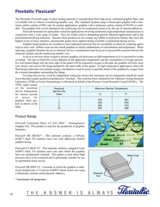 12 ®T H E A N S W E R I S A L W A Y S
Flexitallic Flexicarb®
The Flexitallic Flexicarb range of sheet sealing materials is manufactured from high purity exfoliated graphite flake, and
is available with or without a reinforcing metallic core. The “standard” product range is based upon graphite with a min-
imum carbon content of 98% and, for nuclear applications, graphite with a minimum carbon content of 99.85% is avail-
able. The graphite foils can be attached to the reinforcing core by mechanical means or by the use of selected adhesives.
Flexicarb laminates are particularly suited for applications involving moderately high temperatures and pressures in
conjunction with a wide range of media. They are widely used in demanding general industrial applications and in the
petrochemical/refining industries. Because these products do not contain any rubber or polymeric binders they have the
highest levels of stress retention, ensuring that gasket stress applied during assembly is maintained during service.
Graphite based products are resistant to most industrial chemicals but are susceptible to attack by oxidizing agents
such as nitric acid. Sulfuric acid can also attack graphite at certain combinations of concentration and temperature. When
selecting a graphite laminate for use in chemical service, consideration must be given to any possible reaction between the
chemical medium and the reinforcing metallic core.
In air or in services where oxygen is present, graphite can burn away at high temperatures as it is converted to oxides
of carbon. The rate at which this occurs depends on the application temperature and the concentration of oxygen present.
In a well bolted flange only the inner edge of the gasket will be exposed to oxygen in the pipe; the graphite will burn away
very slowly with service life being dictated by the land width of the gasket. In high temperature applications where the
fluid being sealed does not contain oxygen, consideration must be given to possible attack of the graphite by oxygen from
the external atmosphere surrounding the flange.
For long term service, work by independent testing has shown that maximum service temperature should be much
lower than that usually quoted in manufacturers’ literature. This work has been validated by the Tightness Testing Research
Laboratory (TTRL) at Ecole Polytechnique in Montreal on behalf of the Pressure Vessel Research Council (PVRC). The
TTRL report includ-
ed the maximum
service temperatures
for various periods
of service for
graphite sheet gas-
kets as shown in the
table:
Product Range
Flexicarb Laminated Sheet LS (GS 600)* - Homogeneous
Graphite foil. This product is used for the production of graphite
laminates.
Flexicarb SR (RGS4)* - This laminate contains a 0.05mm
(0.002”) thick 316 stainless steel core with adhesively bonded
graphite facing.
Flexicarb ST (RGS 3)* - This laminate contains a tanged 0.1mm
(0.004”) thick 316 stainless steel core onto which the graphite
faces are mechanically attached. This gasket is used where high
pressures have to be contained and is particularly suitable for use
in superheated steam service.
Flexicarb NR (RGS 1)* - Laminate in which the graphite is adhe-
sively bonded onto a 13 micron (0.0005”) thick nickel core using
a chemically resistant nitrile phenolic adhesive.
* Parenthesis UK designation
Required Maximum Service Temperature
Service Life
Years °C °F
1 370 691
3 330 630
5 320 610
10 305 580
Flexicarb
Foil
Metal Core
 