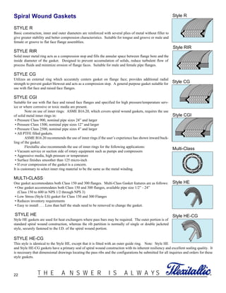 22 ®T H E A N S W E R I S A L W A Y S
Spiral Wound Gaskets
STYLE R
Basic construction, inner and outer diameters are reinforced with several plies of metal without filler to
give greater stability and better compression characteristics. Suitable for tongue and groove or male and
female or groove to flat face flange assemblies.
STYLE RIR
Solid inner metal ring acts as a compression stop and fills the annular space between flange bore and the
inside diameter of the gasket. Designed to prevent accumulation of solids, reduce turbulent flow of
process fluids and minimize erosion of flange faces. Suitable for male and female pipe flanges.
STYLE CG
Utilizes an external ring which accurately centers gasket on flange face; provides additional radial
strength to prevent gasket blowout and acts as a compression stop. A general purpose gasket suitable for
use with flat face and raised face flanges.
STYLE CGI
Suitable for use with flat face and raised face flanges and specified for high pressure/temperature serv-
ice or where corrosive or toxic media are present.
Note on use of inner rings: ASME B16.20, which covers spiral wound gaskets, requires the use
of solid metal inner rings in:
• Pressure Class 900, nominal pipe sizes 24” and larger
• Pressure Class 1500, nominal pipe sizes 12” and larger
• Pressure Class 2500, nominal pipe sizes 4” and larger
• All PTFE filled gaskets.
ASME B16.20 recommends the use of inner rings if the user’s experience has shown inward buck-
ling of the gasket.
Flexitallic also recommends the use of inner rings for the following applications:
• Vacuum service or suction side of rotary equipment such as pumps and compressors
• Aggressive media, high pressure or temperature
• Surface finishes smoother than 125 micro-inch
• If over compression of the gasket is a concern.
It is customary to select inner ring material to be the same as the metal winding.
MULTI-CLASS
One gasket accommodates both Class 150 and 300 flanges. Multi-Class Gasket features are as follows:
• One gasket accommodates both Class 150 and 300 flanges, available pipe size 1/2” - 24”
(Class 150 to 600 in NPS 1/2 through NPS 3)
• Low Stress (Style LS) gasket for Class 150 and 300 Flanges
• Reduces inventory requirements
• Easy to install . . . Less than half the studs need to be removed to change the gasket.
STYLE HE
Style HE gaskets are used for heat exchangers where pass bars may be required. The outer portion is of
standard spiral wound construction, whereas the rib partition is normally of single or double jacketed
style, securely fastened to the I.D. of the spiral wound portion.
STYLE HE-CG
This style is identical to the Style HE, except that it is fitted with an outer guide ring. Note: Style HE
and Style HE-CG gaskets have a primary seal of spiral wound construction with its inherent resiliency and excellent sealing quality. It
is necessary that dimensional drawings locating the pass ribs and the configurations be submitted for all inquiries and orders for these
style gaskets.
Multi-Class
Style R
Style RIR
Style CG
Style CGI
Style HE
Style HE-CG
 