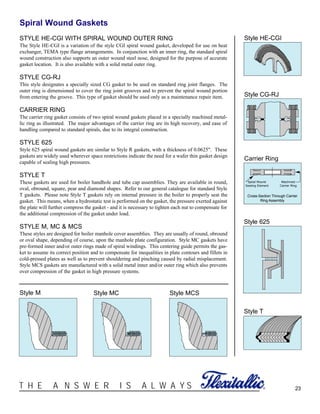 23®T H E A N S W E R I S A L W A Y S
Spiral Wound Gaskets
STYLE HE-CGI WITH SPIRAL WOUND OUTER RING
The Style HE-CGI is a variation of the style CGI spiral wound gasket, developed for use on heat
exchanger, TEMA type flange arrangements. In conjunction with an inner ring, the standard spiral
wound construction also supports an outer wound steel nose, designed for the purpose of accurate
gasket location. It is also available with a solid metal outer ring.
STYLE CG-RJ
This style designates a specially sized CG gasket to be used on standard ring joint flanges. The
outer ring is dimensioned to cover the ring joint grooves and to prevent the spiral wound portion
from entering the groove. This type of gasket should be used only as a maintenance repair item.
CARRIER RING
The carrier ring gasket consists of two spiral wound gaskets placed in a specially machined metal-
lic ring as illustrated. The major advantages of the carrier ring are its high recovery, and ease of
handling compared to standard spirals, due to its integral construction.
STYLE 625
Style 625 spiral wound gaskets are similar to Style R gaskets, with a thickness of 0.0625". These
gaskets are widely used wherever space restrictions indicate the need for a wafer thin gasket design
capable of sealing high pressures.
STYLE T
These gaskets are used for boiler handhole and tube cap assemblies. They are available in round,
oval, obround, square, pear and diamond shapes. Refer to our general catalogue for standard Style
T gaskets. Please note Style T gaskets rely on internal pressure in the boiler to properly seat the
gasket. This means, when a hydrostatic test is performed on the gasket, the pressure exerted against
the plate will further compress the gasket - and it is necessary to tighten each nut to compensate for
the additional compression of the gasket under load.
STYLE M, MC & MCS
These styles are designed for boiler manhole cover assemblies. They are usually of round, obround
or oval shape, depending of course, upon the manhole plate configuration. Style MC gaskets have
pre-formed inner and/or outer rings made of spiral windings. This centering guide permits the gas-
ket to assume its correct position and to compensate for inequalities in plate contours and fillets in
cold-pressed plates as well as to prevent shouldering and pinching caused by radial misplacement.
Style MCS gaskets are manufactured with a solid metal inner and/or outer ring which also prevents
over compression of the gasket in high pressure systems.
Style T
Style 625
Carrier Ring
Style CG-RJ
Style HE-CGI
Cross-Section Through Carrier
Ring Assembly
Spiral Wound
Sealing Element
Machined
Carrier Ring
Style M Style MC Style MCS
 