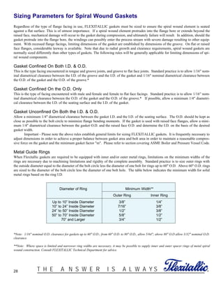 28 ®T H E A N S W E R I S A L W A Y S
Sizing Parameters for Spiral Wound Gaskets
Regardless of the type of flange facing in use, FLEXITALLIC gaskets must be sized to ensure the spiral wound element is seated
against a flat surface. This is of utmost importance. If a spiral wound element protrudes into the flange bore or extends beyond the
raised face, mechanical damage will occur to the gasket during compression, and ultimately failure will result. In addition, should the
gasket protrude into the flange bore, the windings can possibly enter the process stream with severe damage resulting to other equip-
ment. With recessed flange facings, limiting dimensions of the gasket are established by dimensions of the groove. On flat or raised
face flanges, considerable leeway is available. Note that due to radial growth and clearance requirements, spiral wound gaskets are
normally sized differently than other types of gaskets. The following rules will be generally applicable for limiting dimensions of spi-
ral wound components.
Gasket Confined On Both I.D. & O.D.
This is the type facing encountered in tongue and groove joints, and groove to flat face joints. Standard practice is to allow 1/16" nom-
inal diametrical clearance between the I.D. of the groove and the I.D. of the gasket and 1/16" nominal diametrical clearance between
the O.D. of the gasket and the O.D. of the groove.*
Gasket Confined On the O.D. Only
This is the type of facing encountered with male and female and female to flat face facings. Standard practice is to allow 1/16” nom-
inal diametrical clearance between the O.D. of the gasket and the O.D. of the groove.* If possible, allow a minimum 1/4" diametri-
cal clearance between the I.D. of the seating surface and the I.D. of the gasket.
Gasket Unconfined On Both the I.D. & O.D.
Allow a minimum 1/4" diametrical clearance between the gasket I.D. and the I.D. of the seating surface. The O.D. should be kept as
close as possible to the bolt circle to minimize flange bending moments. If the gasket is used with raised face flanges, allow a mini-
mum 1/4" diametrical clearance between the gasket O.D. and the raised face O.D. and determine the I.D. on the basis of the desired
gasket width.
Important - Please note the above rules establish general limits for sizing FLEXITALLIC gaskets. It is frequently necessary to
adjust dimensions in order to achieve a proper balance between gasket area and bolt area in order to maintain a reasonable compres-
sive force on the gasket and the minimum gasket factor "m". Please refer to section covering ASME Boiler and Pressure Vessel Code.
Metal Guide Rings
When Flexitallic gaskets are required to be equipped with inner and/or outer metal rings, limitations on the minimum widths of the
rings are necessary due to machining limitations and rigidity of the complete assembly. Standard practice is to size outer rings with
the outside diameter equal to the diameter of the bolt circle less the diameter of one bolt for rings up to 60" O.D. Above 60" O.D. rings
are sized to the diameter of the bolt circle less the diameter of one bolt hole. The table below indicates the minimum width for solid
metal rings based on the ring I.D.
Diameter of Ring Minimum Width**
Outer Ring Inner Ring
Up to 10” Inside Diameter 3/8” 1/4”
10” to 24” Inside Diameter 7/16” 3/8”
24” to 50” Inside Diameter 1/2” 3/8”
50” to 70” Inside Diameter 5/8” 1/2”
70” and Larger 3/4” 1/2”
*Note: 1/16" nominal O.D. clearance for gaskets up to 60" O.D.; from 60" O.D. to 80" O.D., allow 5/64"; above 80" O.D allow 3/32" nominal O.D.
clearance.
**Note: Where space is limited and narrower ring widths are necessary, it may be possible to supply inner and outer spacer rings of metal spiral
wound construction. Consult FLEXITALLIC Technical Department for advice.
 