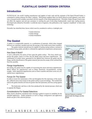 ®T H E A N S W E R I S A L W A Y S
FLEXITALLIC GASKET DESIGN CRITERIA
Introduction
FLEXITALLIC, the world’s leading manufacturer and supplier of static seals and the originator of the Spiral Wound Gasket, is
committed to sealing solutions for today’s industry. With greater emphasis than ever before placed on joint tightness, more atten-
tion is focused toward variables associated with the integrity of the bolted gasketed joint. Flexitallic Gasket Design Criteria man-
ual offers the engineer and end user assistance in meeting the goal of providing fundamentally sound static sealing practice.
Developed and collated by Flexitallic’s worldwide team of engineers, this publication is the “engineer’s handbook” of static seals
technology.
Flexitallic has identified three factors which must be considered to achieve a leaktight joint
• Gasket Selection
• Gasket Design
• Gasket Installation
3
Overcoming Flange Imperfections
Distortion
trough
Surface
imperfections
Scorings
Flange
mounted
non-parallel
The Gasket
A gasket is a compressible material, or a combination of materials, which when clamped
between two stationary members prevents the passage of the media across those members.
The gasket material selected must be capable of sealing mating surfaces, resistant to
the medium being sealed, and able to withstand the application temperatures and pressures.
How Does It Work?
A seal is effected by the action of force upon the gasket surface. This force which com-
presses the gasket, causes it to flow into the flange macro and micro imperfections. The
combination of contact stress, generated by the applied force between the gasket and the
flange, and the densification of the gasket material, prevents the escape of the confined fluid
from the assembly.
Flange Imperfections
On seating, the gasket must be capable of overcoming the macro and micro imperfections.
Macro defects are imperfections such as flange distortions, non-parallelism, scoring,
troughs, while superficial imperfections such as minor scratches and minor scores are con-
sidered micro imperfections.
Forces On The Gasket
In order to ensure the maintenance of the seal throughout the life expectancy of the assem-
bly, sufficient stress must remain on the gasket surface to prevent leakage. The residual bolt
load on the gasket should at all times be greater than the hydrostatic end force acting against
it.
The hydrostatic end force is the force produced by the internal pressure which acts
to separate the flanges.
Considerations For Gasket Selections
Many factors should be considered when selecting a gasket to ensure its suitability for the
intended application. Gasket properties as well as flange configuration and application
details are part of the selection process.
Hydrostatic
End Force
Blow Out
Force
Bolt
Load
Gasket
Internal Pressure is exerted
against both the flange and the
gasket.
 