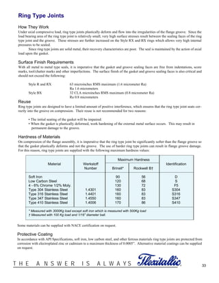 33®T H E A N S W E R I S A L W A Y S
Ring Type Joints
How They Work
Under axial compressive load, ring type joints plastically deform and flow into the irregularities of the flange groove. Since the
load bearing area of the ring type joint is relatively small, very high surface stresses result between the sealing faces of the ring
type joint and the groove. These stresses are further increased on the Style RX and BX rings which allows very high internal
pressures to be sealed.
Since ring type joints are solid metal, their recovery characteristics are poor. The seal is maintained by the action of axial
load upon the gasket.
Surface Finish Requirements
With all metal to metal type seals, it is imperative that the gasket and groove sealing faces are free from indentations, score
marks, tool/chatter marks and other imperfections. The surface finish of the gasket and groove sealing faces is also critical and
should not exceed the following:
Style R and RX 63 microinches RMS maximum (1.6 micrometer Ra)
Ra 1.6 micrometers
Style BX 32 CLA microinches RMS maximum (0.8 micrometer Ra)
Ra 0.8 micrometers
Reuse
Ring type joints are designed to have a limited amount of positive interference, which ensures that the ring type joint seats cor-
rectly into the groove on compression. Their reuse is not recommended for two reasons:
• The initial seating of the gasket will be impaired.
• When the gasket is plastically deformed, work hardening of the external metal surface occurs. This may result in
permanent damage to the groove.
Hardness of Materials
On compression of the flange assembly, it is imperative that the ring type joint be significantly softer than the flange groove so
that the gasket plastically deforms and not the groove. The use of harder ring type joints can result in flange groove damage.
For this reason, ring type joints are supplied with the following maximum hardness values:
Maximum Hardness
Material Werkstoff Identification
Number Brinell* Rockwell B†
Soft Iron 90 56 D
Low Carbon Steel 120 68 S
4 - 6% Chrome 1/2% Moly. 130 72 F5
Type 304 Stainless Steel 1.4301 160 83 S304
Type 316 Stainless Steel 1.4401 160 83 S316
Type 347 Stainless Steel 1.4550 160 83 S347
Type 410 Stainless Steel 1.4006 170 86 S410
* Measured with 3000Kg load except soft iron which is measured with 500Kg load
† Measured with 100 Kg load and 1/16” diameter ball.
Some materials can be supplied with NACE certification on request.
Protective Coating
In accordance with API Specifications, soft iron, low carbon steel, and other ferrous materials ring type joints are protected from
corrosion with electroplated zinc or cadmium to a maximum thickness of 0.0005”. Alternative material coatings can be supplied
on request.
 