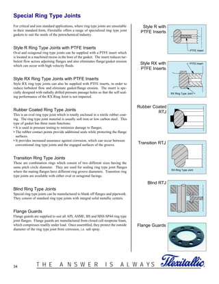 34 ®T H E A N S W E R I S A L W A Y S
PTFE Insert
PTFE Insert
RX Ring Type Joint
RX Ring Type Joint
Special Ring Type Joints
For critical and non standard applications, where ring type joints are unsuitable
in their standard form, Flexitallic offers a range of specialized ring type joint
gaskets to suit the needs of the petrochemical industry.
Style R Ring Type Joints with PTFE Inserts
Oval and octagonal ring type joints can be supplied with a PTFE insert which
is located in a machined recess in the bore of the gasket. The insert reduces tur-
bulent flow across adjoining flanges and also eliminates flange/gasket erosion
which can occur with high velocity fluids.
Style RX Ring Type Joints with PTFE Inserts
Style RX ring type joints can also be supplied with PTFE inserts, in order to
reduce turbulent flow and eliminate gasket/flange erosion. The insert is spe-
cially designed with radially drilled pressure passage holes so that the self seal-
ing performance of the RX Ring Joint is not impaired.
Rubber Coated Ring Type Joints
This is an oval ring type joint which is totally enclosed in a nitrile rubber coat-
ing. The ring type joint material is usually soft iron or low carbon steel. This
type of gasket has three main functions:
• It is used in pressure testing to minimize damage to flanges.
• The rubber contact points provide additional seals while protecting the flange
surfaces.
• It provides increased assurance against corrosion, which can occur between
conventional ring type joints and the engaged surfaces of the groove.
Transition Ring Type Joints
These are combination rings which consist of two different sizes having the
same pitch circle diameter. They are used for sealing ring type joint flanges
where the mating flanges have different ring groove diameters. Transition ring
type joints are available with either oval or octagonal facings.
Blind Ring Type Joints
Special ring type joints can be manufactured to blank off flanges and pipework.
They consist of standard ring type joints with integral solid metallic centers.
Flange Guards
Flange guards are supplied to suit all API, ASME, BS and MSS SP44 ring type
joint flanges. Flange guards are manufactured from closed cell neoprene foam,
which compresses readily under load. Once assembled, they protect the outside
diameter of the ring type joint from corrosion, i.e. salt spray.
Style R with
PTFE Inserts
Style RX with
PTFE Inserts
Rubber Coated
RTJ
Transition RTJ
Blind RTJ
Flange Guards
 