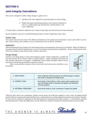 37®T H E A N S W E R I S A L W A Y S
SECTION II
Joint Integrity Calculations
This section is designed to enable a flange designer or gasket user to:
1. Calculate a bolt stress required for a particular gasket in a known flange.
2. Modify both gasket and bolting parameters in the relevant calculations to
arrive at a suitable gasket type and dimension, and bolt pattern to suit
a given application.
A Torque Guide is included to enable the user to obtain a torque figure once the bolt stress has been calculated.
See the installation section for a controlled bolting procedure in which to apply these torque values.
Gasket Type
The engineer must always be aware of the abilities and limitations of the gasket types and materials. Factors such as blow out resist-
ance, creep resistance, stress retention, recovery characteristics and cost must be considered.
Application
When determining the type of gasket to be used, design pressures and temperatures must always be considered. Media will further dic-
tate gasket selection and what materials may or may not be utilized, ensuring chemical compatibility. Always consider special condi-
tions such as thermal cycling, thermal shock, vibration, and erosion.
Flange Design
Attention to the flange design is critical when designing a gasket. Flange configuration, available bolt
load and materials all have obvious effects on gasket selection. Flange configuration determines the
style and basic dimensions of the gasket. Compatibility between flange and gasket material must be
ensured, thus minimizing the possibility of galvanic corrosion.
When a joint assembly is placed in service, three basic forces become active and affect its seal-
ing qualities.
1
2
3
1) END FORCE - which originates with the pressure of confined gases or liquids
that tends to separate the flange faces.
2) GASKET LOAD - the function of the bolting or other means which applies force
upon the flange faces to compress the gasket and withstand
internal pressure
3) INTERNAL PRESSURE - force which tends to move, permeate or bypass the gasket.
Taking the above factors into consideration, attention must be paid to the initial force applied to a joint. Firstly, the applied preload
must be sufficient to seat the gasket upon the flange faces, compensating for any surface imperfections which may be present. Secondly,
the force must be sufficient to compensate for the internal pressures acting against the flange assembly. i.e. the hydrostatic end force
and internal pressure. Finally, the applied force must be sufficient to maintain a satisfactory residual load upon the joint assembly.
 