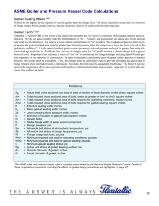 39®T H E A N S W E R I S A L W A Y S
ASME Boiler and Pressure Vessel Code Calculations
Gasket Seating Stress "Y"
Defined as the applied stress required to seat the gasket upon the flange faces. The actual required seating stress is a function
of flange surface finish, gasket material, density, thickness, fluid to be sealed and allowable leak rate.
Gasket Factor "m"
Appendix II, Section VIII, of the Boiler Code makes the statement the "m" factor is a function of the gasket material and con-
struction. We do not agree entirely with this interpretation of "m". Actually, the gasket does not create any forces and can
only react to external forces. We believe a more realistic interpretation of "m" would be “the residual compressive force exert-
ed against the gasket contact area must be greater than internal pressure when the compressive force has been relieved by the
hydrostatic end force”. It is the ratio of residual gasket contact pressure to internal pressure and must be greater than unity oth-
erwise leakage would occur. It follows then, the use of a higher value for "m" would result in a closure design with a greater
factor of safety. Experience has indicated a value of 3 for “m” is satisfactory for flanged designs utilizing Spiral Wound gas-
kets regardless of the materials of construction. In order to maintain a satisfactory ratio of gasket contact pressure to internal
pressure, two points must be considered. First, the flanges must be sufficiently rigid to prevent unloading the gasket due to
flange rotation when internal pressure is introduced. Secondly, the bolts must be adequately prestressed. The Boiler Code rec-
ognizes the importance of pre-stressing bolts sufficiently to withstand hydrostatic test pressure. Appendix S, in the Code, dis-
cusses this problem in detail.
Notations
Ab = Actual total cross sectional root area of bolts or section of least diameter under stress; square inches
Am = Total required cross sectional area of bolts, taken as greater of Am1 or Am2; square inches
Am1 = Total required cross sectional area of bolts required for operating conditions; square inches
Am2 = Total required cross sectional area of bolts required for gasket seating; square inches
b = Effective sealing width; inches
bo = Basic gasket seating width; inches
2b = Joint-contact-surface pressure width; inches
G = Diameter of location of gasket load reaction; inches
m = Gasket factor
N = Radial flange width of spiral wound component
P = Design pressure; psi
Sa = Allowable bolt stress at atmospheric temperature; psi
Sb = Allowable bolt stress at design temperature; psi
W = Flange design bolt load; pounds
Wm1 = Minimum required bolt load for operating conditions; pounds
Wm2 = Minimum required bolt load for gasket seating; pounds
y = Minimum gasket seating stress; psi
Sg = Actual unit stress at gasket bearing surface; psi
do = Outside diameter of gasket; inches
di = Inside diameter of gasket; inches
The ASME boiler and pressure vessel code is currently under review by the Pressure Vessel Research Council. Details of
these proposed improvements, including the effects on gasket design procedures are highlighted on page 42.
 