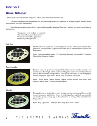 SECTION I
Gasket Selection
Gaskets can be classified into three categories: soft cut, semi-metallic and metallic types.
The physical properties and performance of a gasket will vary extensively, depending on the type of gasket selected and the
materials from which it is manufactured.
Physical properties are important factors when considering gasket design and the primary selection of a gasket type is based on
the following:
• Temperature of the media to be contained
• Pressure of the media to be contained
• Corrosive nature of the application
• Criticality of the application
4 ®T H E A N S W E R I S A L W A Y S
Sheet materials are used in low to medium pressure services. With careful selection these
gaskets are not only suitable for general service but also for extreme chemical services and
temperatures.
Types: Non-asbestos Fiber Sheets, PTFE, Biaxially Orientated Reinforced PTFE, Graphite,
Thermiculite, Insulating Gaskets.
These are composite gaskets consisting of both metallic and non-metallic materials. The
metal provides the strength and the resilience of the gasket and the non-metallic component
provides the conformable sealing material. These gaskets are suitable for low and high pres-
sure and temperature applications. A wide range of materials is available.
Types: Spiral Wound Gaskets, Flexpro Gaskets (covered serrated metal core), Metal
Jacketed Gaskets, MRG’s (metal reinforced gaskets).
These gaskets can be fabricated in a variety of shapes and sizes recommended for use in high
pressure/temperature applications. Except for weld ring gaskets, high loads are required to
seat metallic gaskets, as they rely on the deformation or coining of the material into the
flange surfaces.
Types: Ring Type Joints, Lens Rings, Weld Rings, Solid Metal Gaskets.
Soft Cut
Semi-metallic
Metallic
 