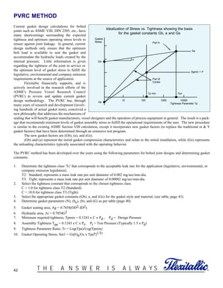 42 ®T H E A N S W E R I S A L W A Y S
PVRC METHOD
Current gasket design calculations for bolted
joints such as ASME VIII, DIN 2505, etc., have
many shortcomings surrounding the expected
tightness and optimum operating stress levels to
ensure against joint leakage. In general, current
design methods only ensure that the optimum
bolt load is available to seat the gasket and
accommodate the hydraulic loads created by the
internal pressure. Little information is given
regarding the tightness of the joint in service or
the optimum level of gasket stress to fulfill the
legislative, environmental and company emission
requirements at the source of application.
Flexitallic financially supports, and is
actively involved in the research efforts of the
ASME's Pressure Vessel Research Council
(PVRC) to review and update current gasket
design methodology. The PVRC has, through
many years of research and development (involv-
ing hundreds of actual gasket tests), conceived a
new philosophy that addresses the mechanisms of
sealing that will benefit gasket manufacturers, vessel designers and the operators of process equipment in general. The result is a pack-
age that recommends minimum levels of gasket assembly stress to fulfill the operational requirements of the user. The new procedure
is similar to the existing ASME Section VIII calculation, except it incorporates new gasket factors (to replace the traditional m & Y
gasket factors) that have been determined through an extensive test program.
The new gasket factors are (Gb), (a), and (Gs).
(Gb) and (a) represent the initial gasket compression characteristics and relate to the initial installation, while (Gs) represents
the unloading characteristics typically associated with the operating behavior.
The PVRC method has been developed over the years using the following parameters for bolted joint designs and determining gasket
constants:
1. Determine the tightness class 'Tc' that corresponds to the acceptable leak rate for the application (legislative, environmental, or
company emission legislation).
T2: Standard; represents a mass leak rate per unit diameter of 0.002 mg/sec/mm-dia.
T3: Tight; represents a mass leak rate per unit diameter of 0.00002 mg/sec/mm-dia.
2. Select the tightness constant that corresponds to the chosen tightness class
C = 1.0 for tightness class T2 (Standard).
C = 10.0 for tightness class T3 (Tight).
3. Select the appropriate gasket constants (Gb), a, and (Gs) for the gasket style and material, (see table, page 43).
4. Determine gasket parameters (N), (bo), (b), and (G) as per table (page 40).
5. Gasket seating area, Ag = 0.7854(OD2-ID2).
6. Hydraulic area, Ai = 0.7854G2
7. Minimum required tightness, Tpmin = 0.1243 x C x Pd , Pd = Design Pressure
8. Assembly Tightness Tpa = 0.1243 x C x Pt, Pt = Test Pressure (Typically 1.5 x Pd)
9. Tightness Parameter Ratio, Tr = Log(Tpa)/Log(Tpmin)
10. Gasket Operating Stress, Sm1 = Gs[Gb/Gs x Tpaa]1/Tr
10000
Tightness Parameter Tp
100010010
Gs
Gb
Gasket
Stress
a
Part A
Part B
Cycles
Tp min Tpn
Sgmin > P
Sa
Idealization of Stress vs. Tightness showing the basis
for the gasket constants Gb, a and Gs
 