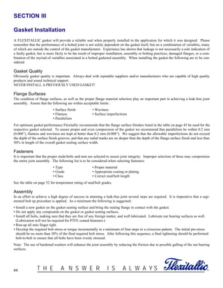 44 ®T H E A N S W E R I S A L W A Y S
SECTION III
Gasket Installation
A FLEXITALLIC gasket will provide a reliable seal when properly installed in the application for which it was designed. Please
remember that the performance of a bolted joint is not solely dependent on the gasket itself, but on a combination of variables, many
of which are outside the control of the gasket manufacturer. Experience has shown that leakage is not necessarily a sole indication of
a faulty gasket, but is more likely to be the result of improper installation, assembly or bolting practices, damaged flanges, or a com-
bination of the myriad of variables associated in a bolted gasketed assembly. When installing the gasket the following are to be con-
sidered:
Gasket Quality
Obviously gasket quality is important. Always deal with reputable suppliers and/or manufacturers who are capable of high quality
products and sound technical support.
NEVER INSTALL A PREVIOUSLY USED GASKET!
Flange Surfaces
The condition of flange surfaces, as well as the proper flange material selection play an important part in achieving a leak-free joint
assembly. Assure that the following are within acceptable limits:
• Surface finish • Waviness
• Flatness • Surface imperfections
• Parallelism
For optimum gasket performance Flexitallic recommends that the flange surface finishes listed in the table on page 45 be used for the
respective gasket selected. To assure proper and even compression of the gasket we recommend that parallelism be within 0.2 mm
(0.008”), flatness and waviness are kept at better than 0.2 mm (0.008”). We suggest that the allowable imperfections do not exceed
the depth of the surface finish grooves, and that any radial marks are no deeper than the depth of the flange surface finish and less than
50% in length of the overall gasket sealing surface width.
Fasteners
It is important that the proper studs/bolts and nuts are selected to assure joint integrity. Improper selection of these may compromise
the entire joint assembly. The following list is to be considered when selecting fasteners:
• Type • Proper material
• Grade • Appropriate coating or plating
• Class • Correct stud/bolt length
See the table on page 52 for temperature rating of stud/bolt grades.
Assembly
In an effort to achieve a high degree of success in attaining a leak-free joint several steps are required. It is imperative that a regi-
mented bolt up procedure is applied. As a minimum the following is suggested:
• Install a new gasket on the gasket seating surface and bring the mating flange in contact with the gasket.
• Do not apply any compounds on the gasket or gasket seating surfaces.
• Install all bolts, making sure that they are free of any foreign matter, and well lubricated. Lubricate nut bearing surfaces as well.
(Lubrication will not be required for PTFE coated fasteners.)
• Run-up all nuts finger tight.
• Develop the required bolt stress or torque incrementally in a minimum of four steps in a crisscross pattern. The initial pre-stress
should be no more than 30% of the final required bolt stress. After following this sequence, a final tightening should be performed
bolt-to-bolt to ensure that all bolts have been evenly stressed.
Note: The use of hardened washers will enhance the joint assembly by reducing the friction due to possible galling of the nut bearing
surfaces.
 