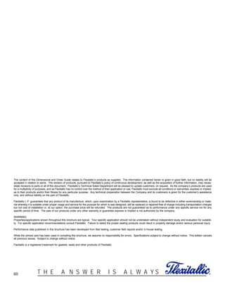 60 ®T H E A N S W E R I S A L W A Y S
The content of this Dimensional and Order Guide relates to Flexitallic’s products as supplied. The information contained herein is given in good faith, but no liability will be
accepted in relation to same. The revision of products, pursuant to Flexitallic’s policy of continuous development, as well as the acquisition of further information, may neces-
sitate revisions to parts or all of this document. Flexitallic’s Technical Sales Department will be pleased to update customers, on request. As the company’s products are used
for a multiplicity of purposes, and as Flexitallic has no control over the method of their application or use, Flexitallic must exclude all conditions or warranties, express or implied,
as to their products and/or their fitness for any particular purpose. Any technical cooperation between the Company and its customers is given for the customer’s assistance
only, and without liability on the part of Flexitallic.
Flexitallic L.P. guarantees that any product of its manufacture, which, upon examination by a Flexitallic representative, is found to be defective in either workmanship or mate-
rial whereby it is suitable under proper usage and service for the purpose for which is was designed, will be replaced or repaired free of charge including transportation charges
but not cost of installation or, at our option, the purchase price will be refunded. The products are not guaranteed as to performance under any specific service nor for any
specific period of time. The sale of our products under any other warranty or guarantee express or implied is not authorized by the company.
WARNING:
Properties/applications shown throughout this brochure are typical. Your specific application should not be undertaken without independent study and evaluation for suitabili-
ty. For specific application recommendations consult Flexitallic. Failure to select the proper sealing products could result in property damage and/or serious personal injury.
Performance data published in this brochure has been developed from field testing, customer field reports and/or in-house testing.
While the utmost care has been used in compiling this brochure, we assume no responsibility for errors. Specficiations subject to change without notice. This edition cancels
all previous issues. Subject to change without notice.
Flexitallic is a registered trademark for gaskets, seals and other products of Flexitallic.
 
