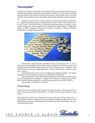 ®T H E A N S W E R I S A L W A Y S 7
Thermiculite™
Exclusive to Flexitallic, Thermiculite sheet sealing materials are comprised of both chemically
and thermally exfoliated vermiculite reinforced with a metallic core. Vermiculite, a naturally
occurring mineral with a plate-like structure, demonstrates a much broader range of chemical
resistance than graphite but, more importantly, superior high temperature sealing characteris-
tics.
Graphite’s stress-loss due to oxidation effects has led to many examples of gasket fail-
ure. Independent testing indicated a temperature limit of 340°C (650°F) for continuous serv-
ice over 5 years. Thermiculite however is thermally stable and maintains its integrity even at
extreme temperatures, ensuring against thermal oxidation (see graph on page 8). Independent
testing at TTRL (Tightness, Testing, and Research Laboratory), Montreal illustrates
Thermiculite’s excellent sealing properties.
Thermiculite’s high temperature capabilities make it an ideal choice for use in tur-
bochargers and superchargers, diesel engine exhaust manifolds and oxidizing services in the
nitrogen fertilizer manufacturing process, steam service, and many more. In addition, users
with off-shore and seawater cooling applications will value Thermiculite’s resistance to gal-
vanic corrosion.
Thermiculite gaskets can be cut and installed using traditional methods: the modern
techniques of water jet and laser cutting are also applicable to Thermiculite.
Thermiculite benefits from a high technical specification which makes it suitable for use
even in demanding service conditions. A superb level of tightness is achieved even at 500°C
(930°F) and the product maintains its overall effectiveness up to at least 870°C (1600°F).
Thermiculite is not affected by oxidation.
Product Range
Thermiculite 815 - Reinforced with a tanged 316 stainless steel core. Thermiculite 815 con-
tains a low percentage of nitrile rubber binder. This rubber is cured using a sulfur-free curing
system.
Thermiculite 816 - Differs from Thermiculite 815 only in the type of rubber binder used. A
special grade of SBR is incorporated into Thermiculite 816 making it suitable for use in the
high temperature processes of photographic film manufacture where “film fogging” can occur
with other polymer types.
 