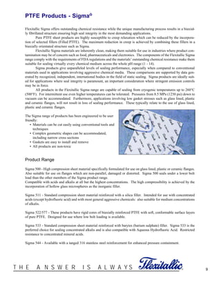 ®T H E A N S W E R I S A L W A Y S 9
PTFE Products - Sigma™
Flexitallic Sigma offers outstanding chemical resistance while the unique manufacturing process results in a biaxial-
ly fibrillated structure ensuring high seal integrity in the most demanding applications.
Pure PTFE sheet products are highly susceptible to creep relaxation which can be reduced by the incorpora-
tion of selected fillers (Filled PTFE). The maximum reduction in creep is achieved by combining these fillers in a
biaxially orientated structure such as Sigma.
Flexitallic Sigma materials are inherently clean, making them suitable for use in industries where product con-
tamination may be of concern such as food, pharmaceuticals and electronics. The components of the Flexitallic Sigma
range comply with the requirements of FDA regulations and the materials’ outstanding chemical resistance make them
suitable for sealing virtually every chemical medium across the whole pH range (1 - 14).
Sigma products give unparalleled levels of sealing performance, especially when compared to conventional
materials used in applications involving aggressive chemical media. These comparisons are supported by data gen-
erated by recognized, independent, international bodies in the field of static sealing. Sigma products are ideally suit-
ed for applications where seal integrity is paramount, an important consideration where stringent emission controls
may be in force.
All products in the Flexitallic Sigma range are capable of sealing from cryogenic temperatures up to 260°C
(500°F). For intermittent use even higher temperatures can be tolerated. Pressures from 8.5 MPa (1230 psi) down to
vacuum can be accommodated. Furthermore, applications involving low gasket stresses such as glass lined, plastic
and ceramic flanges, will not result in loss of sealing performance. These typically relate to the use of glass lined,
plastic and ceramic flanges.
The Sigma range of products has been engineered to be user
friendly:
• Materials can be cut easily using conventional tools and
techniques
• Complex geometric shapes can be accommodated,
including narrow cross sections
• Gaskets are easy to install and remove
• All products are non-toxic
Product Range
Sigma 500 - High compression sheet material specifically formulated for use on glass lined, plastic or ceramic flanges.
Also suitable for use on flanges which are non-parallel, damaged or distorted. Sigma 500 seals under a lower bolt
load than the other members of the Sigma product range.
Compatible with acids and alkalis at all but the highest concentrations. The high compressibility is achieved by the
incorporation of hollow glass microspheres as the inorganic filler.
Sigma 511 - Standard compression sheet material reinforced with a silica filler. Intended for use with concentrated
acids (except hydrofluoric acid) and with most general aggressive chemicals: also suitable for medium concentrations
of alkalis.
Sigma 522/577 - These products have rigid cores of biaxially reinforced PTFE with soft, conformable surface layers
of pure PTFE. Designed for use where low bolt loading is available.
Sigma 533 - Standard compression sheet material reinforced with barytes (barium sulphate) filler. Sigma 533 is the
preferred choice for sealing concentrated alkalis and is also compatible with Aqueous Hydrofluoric Acid. Restricted
resistance to concentrated mineral acids.
Sigma 544 - Available with a tanged 316 stainless steel reinforcement for enhanced pressure containment.
 