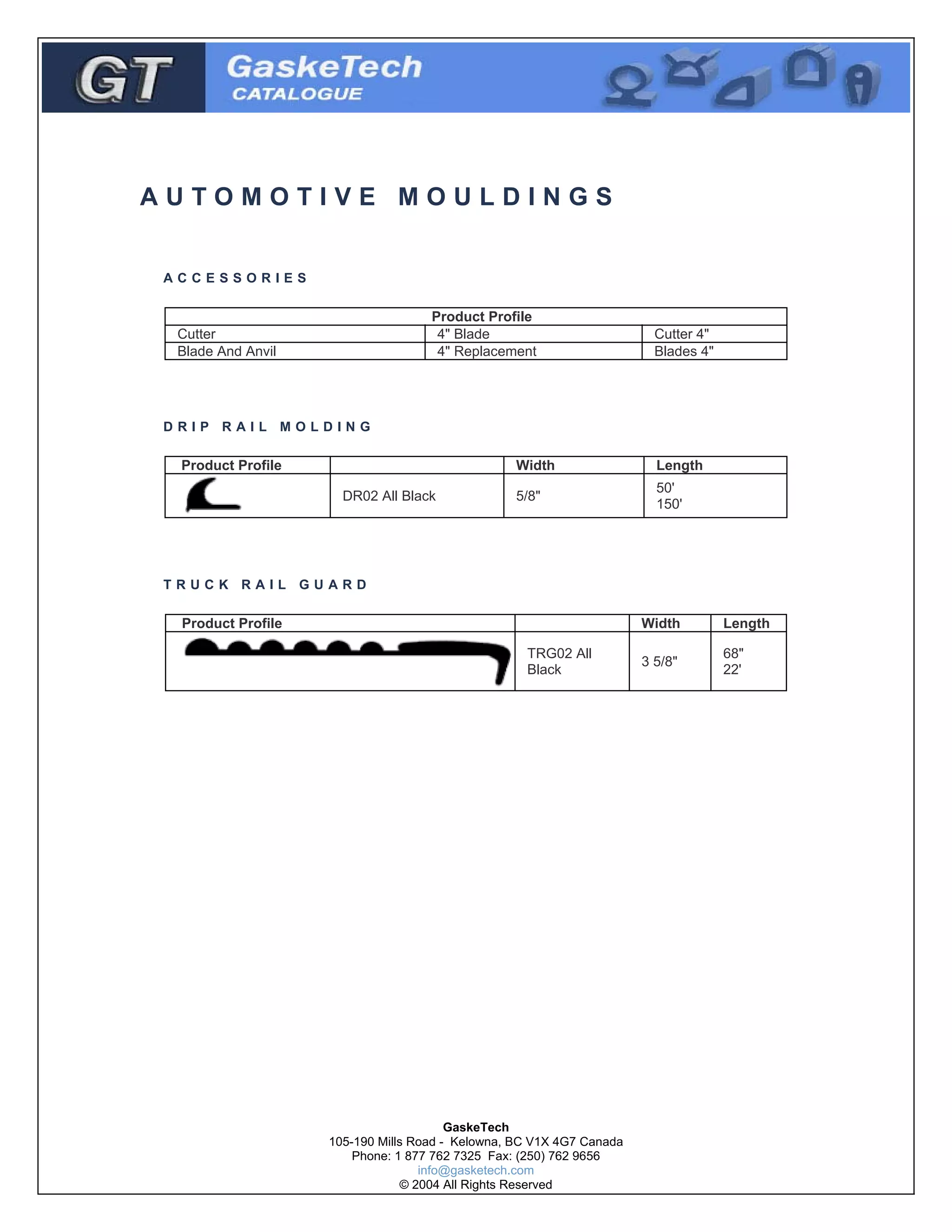 AUTOMOTIVE MOULDINGS
ACCESSORIES

Product Profile
4" Blade
4" Replacement

Cutter
Blade And Anvil

Cutter 4"
Blades 4"

DRIP RAIL MOLDING

Product Profile

Width
DR02 All Black

Length

5/8"

50'
150'

TRUCK RAIL GUARD

Product Profile

Width
TRG02 All
Black

GaskeTech
105-190 Mills Road - Kelowna, BC V1X 4G7 Canada
Phone: 1 877 762 7325 Fax: (250) 762 9656
info@gasketech.com
© 2004 All Rights Reserved

Length

3 5/8"

68"
22'

 