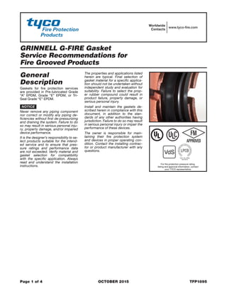 GRINNELL G-FIRE Gasket
Service Recommendations for
Fire Grooved Products
Page 1 of 4	 OCTOBER 2015	 TFP1895
Worldwide
Contacts
www.tyco-fire.com
General
Description
Gaskets for fire protection services
are provided in Pre-lubricated Grade
“A” EPDM, Grade “E” EPDM, or Tri-
Seal Grade “E” EPDM.
NOTICE
Never remove any piping component
nor correct or modify any piping de-
ficiencies without first de-pressurizing
and draining the system. Failure to do
so may result in serious personal inju-
ry, property damage, and/or impaired
device performance.
It is the designer’s responsibility to se-
lect products suitable for the intend-
ed service and to ensure that pres-
sure ratings and performance data
are not exceeded. Verify material and
gasket selection for compatibility
with the specific application. Always
read and understand the installation
instructions.
The properties and applications listed
herein are typical. Final selection of
gasket material for a specific applica-
tion should not be undertaken without
independent study and evaluation for
suitability. Failure to select the prop-
er rubber compound could result in
product failure, property damage, or
serious personal injury.
Install and maintain the gaskets de-
scribed herein in compliance with this
document, in addition to the stan-
dards of any other authorities having
jurisdiction. Failure to do so may result
in serious personal injury or impair the
performance of these devices.
The owner is responsible for main-
taining their fire protection system
and devices in proper operating con-
dition. Contact the installing contrac-
tor or product manufacturer with any
questions.
For fire protection pressure rating,
listing and approval information, contact
your TYCO representative.
 