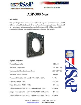 ASP-300 Neo
Description:
This gasketing material is uniquely suited for both high and low temperatures. ASP-300
utilizes a unique blend of aramid fibers and bound with neoprene to make this material
very temperature resistant as well as chemical resistant. ASP-300 has been widely
recommended for use in applications thatuse refridgerants like Freon®.
Physical Properties:
Density(lbs/cubic ft): 102 lbs/ft3
Maximum Temperature: 700EF(371EC)
Recommended Max. Continuous Temp: 518EF(270EC)
Maximum Service Pressure: 1480 psi
Compressibility (after 1 hour at 210EF) - ASTM F36A: 7-17%
Recovery - ASTM F36A: 50% Min.
Creep Relaxation - ASTM F38B: 18% Max
Thickness Increase (man%) - ASTM F146(ASTM Oil#3): 8% Max
Weight Increase (max%) - ASTM F14 6 (ASTM Oil Fuel B): 15% Max
Thickness Increase (max%) - ASTM F146 (ASTM Oil Fuel B): 8% Max
Phone: (714) 361-1435 Fax: (714) 593-9701
sales@aspseal.com www.aspseal.com
 