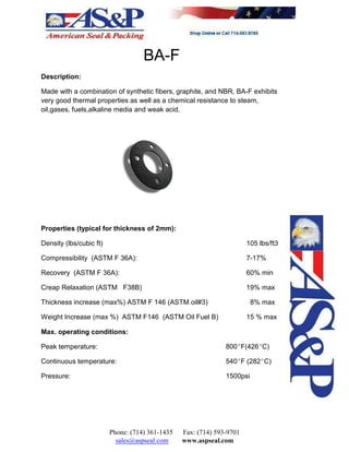 BA-F
Description:
Made with a combination of synthetic fibers, graphite, and NBR, BA-F exhibits
very good thermal properties as well as a chemical resistance to steam,
oil,gases, fuels,alkaline media and weak acid.
Properties (typical for thickness of 2mm):
Density (lbs/cubic ft) 105 lbs/ft3
Compressibility (ASTM F 36A): 7-17%
Recovery (ASTM F 36A): 60% min
Creap Relaxation (ASTM F38B) 19% max
Thickness increase (max%) ASTM F 146 (ASTM oil#3) 8% max
Weight Increase (max %) ASTM F146 (ASTM Oil Fuel B) 15 % max
Max. operating conditions:
Peak temperature: 800EF(426EC)
Continuous temperature: 540EF (282EC)
Pressure: 1500psi
Phone: (714) 361-1435 Fax: (714) 593-9701
sales@aspseal.com www.aspseal.com
 