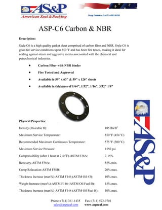 ASP-C6 Carbon & NBR
Description:
Style C6 is a high quality gasket sheet comprised of carbon fiber and NBR. Style C6 is
good for service conditions up to 850EF and has been fire tested, making it ideal for
sealing against steam and aggresive media asscosiated with the chemical and
petrochemical industries.
! Carbon Fiber with NBR binder
! Fire Tested and Approved
! Available in 59" x 63" & 59" x 126" sheets
! Available in thickness of 1/64", 1/32", 1/16", 3/32" 1/8"
Physical Properties:
Density (lbs/cubic ft): 105 lbs/ft3
Maximum Service Temperature: 850EF (454EC)
Recommended Maximum Continuous Temperature: 575EF (300EC)
Maximum Service Pressure: 1550 psi
Compressibility (after 1 hour at 210EF)-ASTM F36A: 7-15%
Recovery-ASTM F36A: 55% min.
Creep Relaxation-ASTM F38B: 20% max.
Thickness Increase (max%)-ASTM F146 (ASTM Oil #3): 10% max.
Weight Increase (max%)-ASTM F146 (ASTM Oil Fuel B): 15% max.
Thickness Increase (max%)-ASTM F146 (ASTM Oil Fuel B): 10% max.
Phone: (714) 361-1435 Fax: (714) 593-9701
sales@aspseal.com www.aspseal.com
 